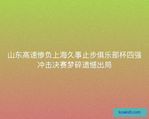 山东高速惨负上海久事止步俱乐部杯四强冲击决赛梦碎遗憾出局