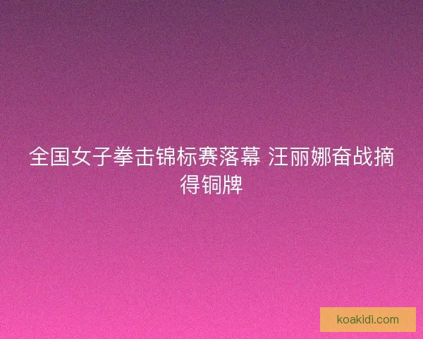 全国女子拳击锦标赛落幕 汪丽娜奋战摘得铜牌