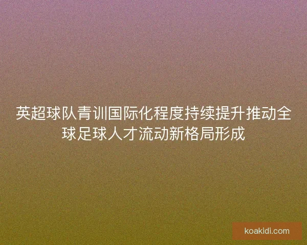 英超球队青训国际化程度持续提升推动全球足球人才流动新格局形成