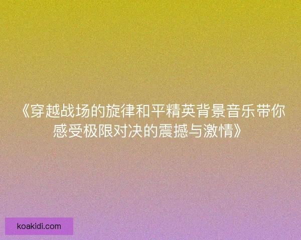 《穿越战场的旋律和平精英背景音乐带你感受极限对决的震撼与激情》