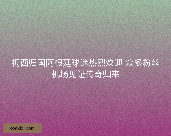 梅西归国阿根廷球迷热烈欢迎 众多粉丝机场见证传奇归来