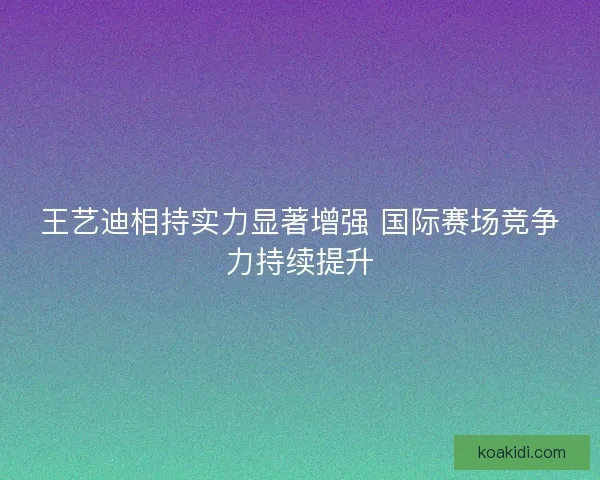 王艺迪相持实力显著增强 国际赛场竞争力持续提升