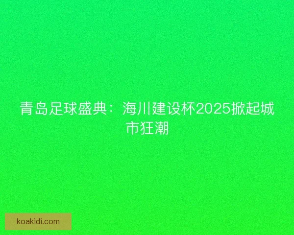 青岛足球盛典：海川建设杯2025掀起城市狂潮