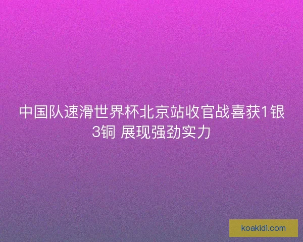 中国队速滑世界杯北京站收官战喜获1银3铜 展现强劲实力