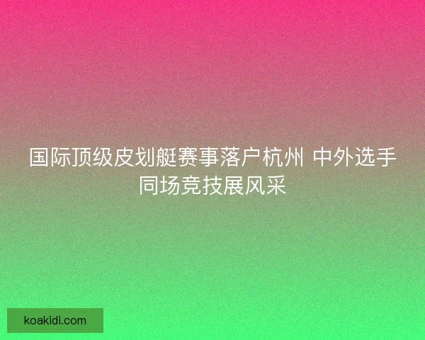 国际顶级皮划艇赛事落户杭州 中外选手同场竞技展风采