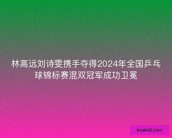 林高远刘诗雯携手夺得2024年全国乒乓球锦标赛混双冠军成功卫冕