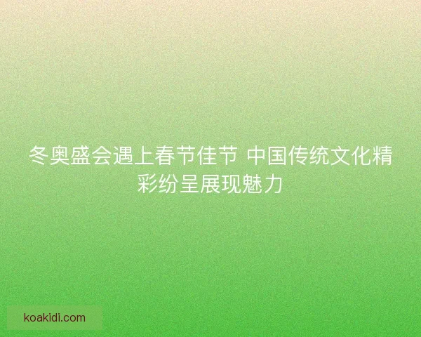 冬奥盛会遇上春节佳节 中国传统文化精彩纷呈展现魅力