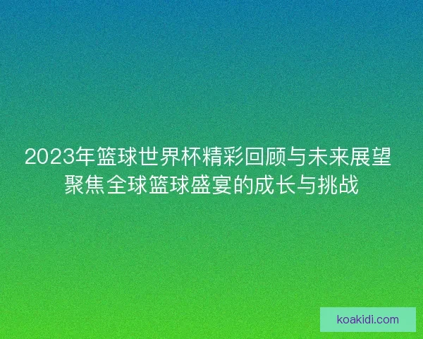 2023年篮球世界杯精彩回顾与未来展望 聚焦全球篮球盛宴的成长与挑战