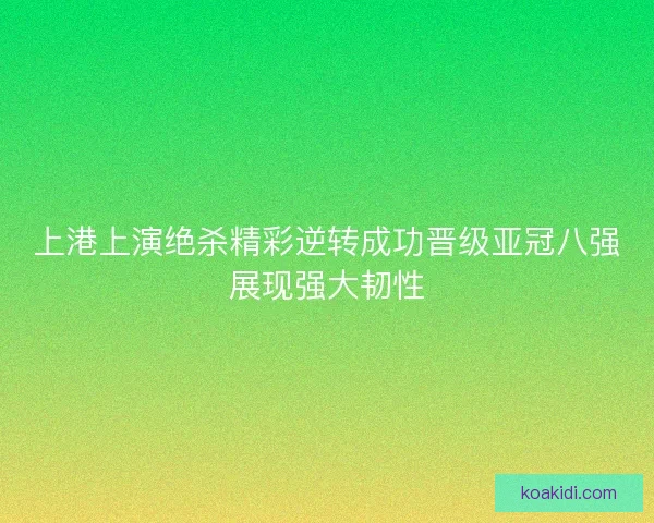 上港上演绝杀精彩逆转成功晋级亚冠八强展现强大韧性