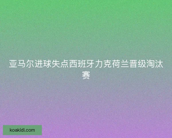 亚马尔进球失点西班牙力克荷兰晋级淘汰赛 亚马尔进球失点西班牙力克荷兰晋级淘汰赛