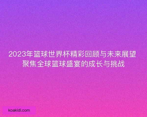 2023年篮球世界杯精彩回顾与未来展望 聚焦全球篮球盛宴的成长与挑战