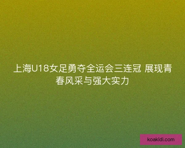 上海U18女足勇夺全运会三连冠 展现青春风采与强大实力