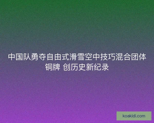 中国队勇夺自由式滑雪空中技巧混合团体铜牌 创历史新纪录