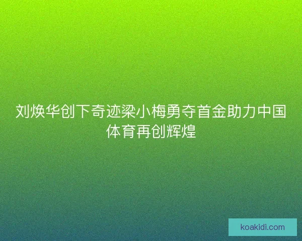 刘焕华创下奇迹梁小梅勇夺首金助力中国体育再创辉煌